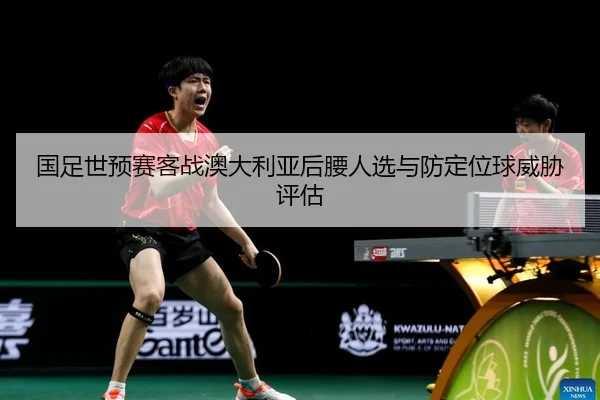 国足世预赛客战澳大利亚后腰人选与防定位球威胁评估