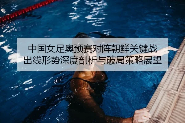 中国女足奥预赛对阵朝鲜关键战 出线形势深度剖析与破局策略展望